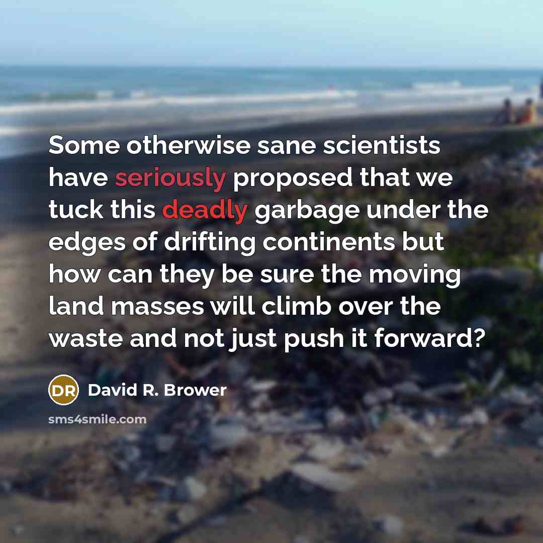 “Some otherwise sane scientists have seriously proposed that we tuck this deadly garbage under the edges of drifting continents but how can they be sure the moving land masses will climb over the waste and not just push it forward?” quote by David R. Brower