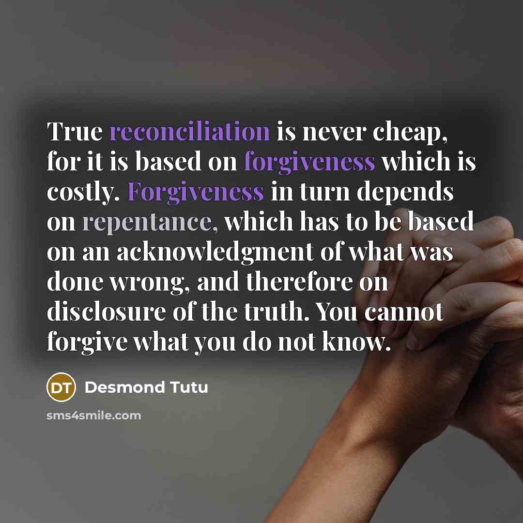“True reconciliation is never cheap, for it is based on forgiveness which is costly. Forgiveness in turn depends on repentance, which has to be based on an acknowledgment of what was done wrong, and therefore on disclosure of the truth. You cannot forgive what you do not know.” quote by Desmond Tutu