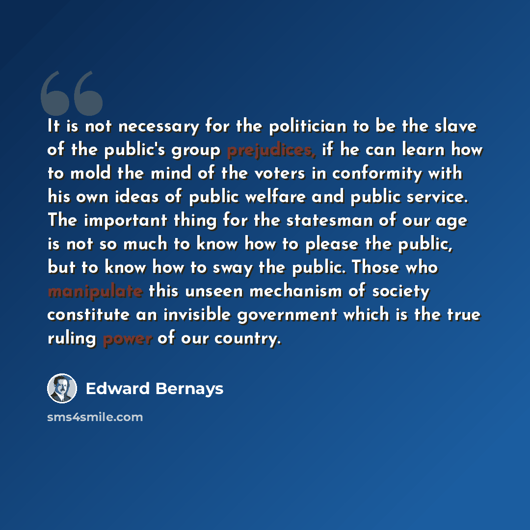“It is not necessary for the politician to be the slave of the public's group prejudices, if he can learn how to mold the mind of the voters in conformity with his own ideas of public welfare and public service. The important thing for the statesman of our age is not so much to know how to please…” quote by Edward Bernays
