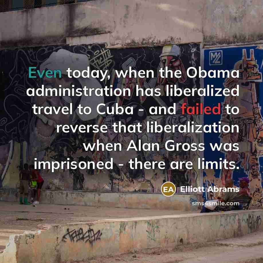 “Even today, when the Obama administration has liberalized travel to Cuba - and failed to reverse that liberalization when Alan Gross was imprisoned - there are limits.” quote by Elliott Abrams