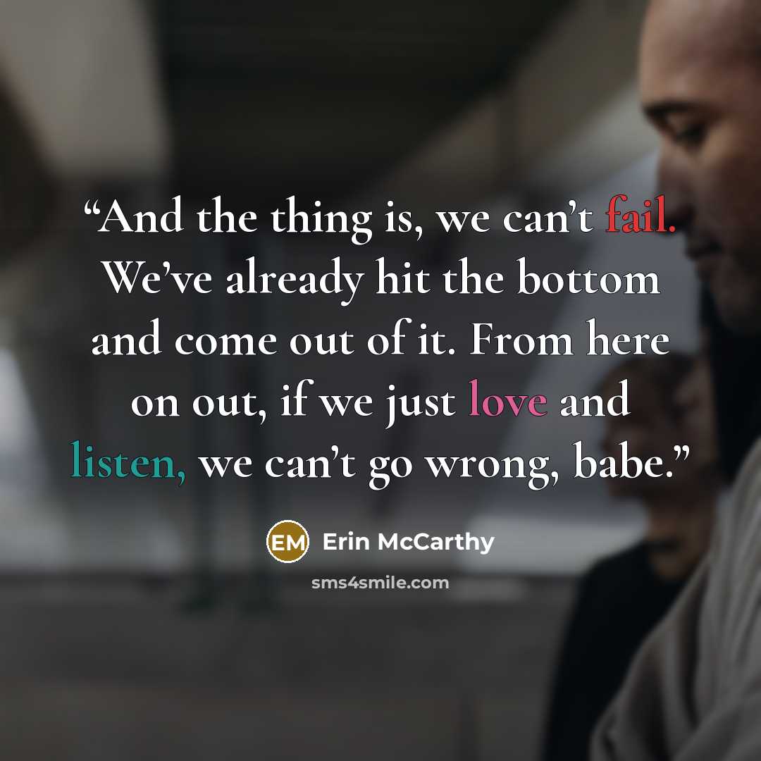 “And the thing is, we can’t fail. We’ve already hit the bottom and come out of it. From here on out, if we just love and listen, we can’t go wrong, babe.” quote by Erin McCarthy
