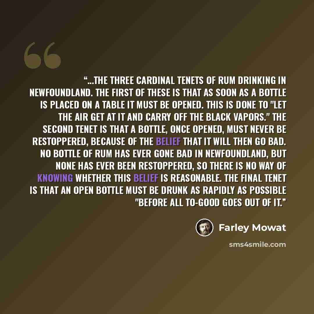 “...the three cardinal tenets of rum drinking in Newfoundland. The first of these is that as soon as a bottle is placed on a table it must be opened. This is done to "let the air get at it and carry off the black vapors." The second tenet is that a bottle, once opened, must never be restoppered…” quote by Farley Mowat