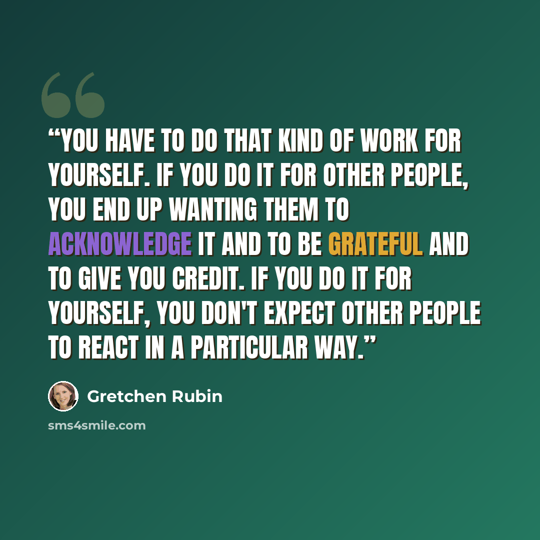 “you have to do that kind of work for yourself. If you do it for other people, you end up wanting them to acknowledge it and to be grateful and to give you credit. If you do it for yourself, you don't expect other people to react in a particular way.” quote by Gretchen Rubin