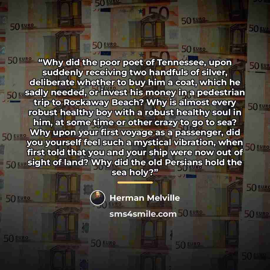 “Why did the poor poet of Tennessee, upon suddenly receiving two handfuls of silver, deliberate whether to buy him a coat, which he sadly needed, or invest his money in a pedestrian trip to Rockaway Beach? Why is almost every robust healthy boy with a robust healthy soul in him, at some time or…” quote by Herman Melville