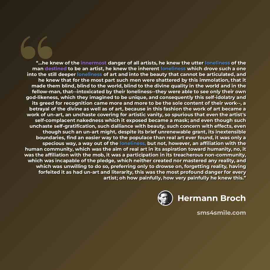 “...he knew of the innermost danger of all artists, he knew the utter loneliness of the man destined to be an artist, he knew the inherent loneliness which drove such a one into the still deeper loneliness of art and into the beauty that cannot be articulated, and he knew that for the most part…” quote by Hermann Broch
