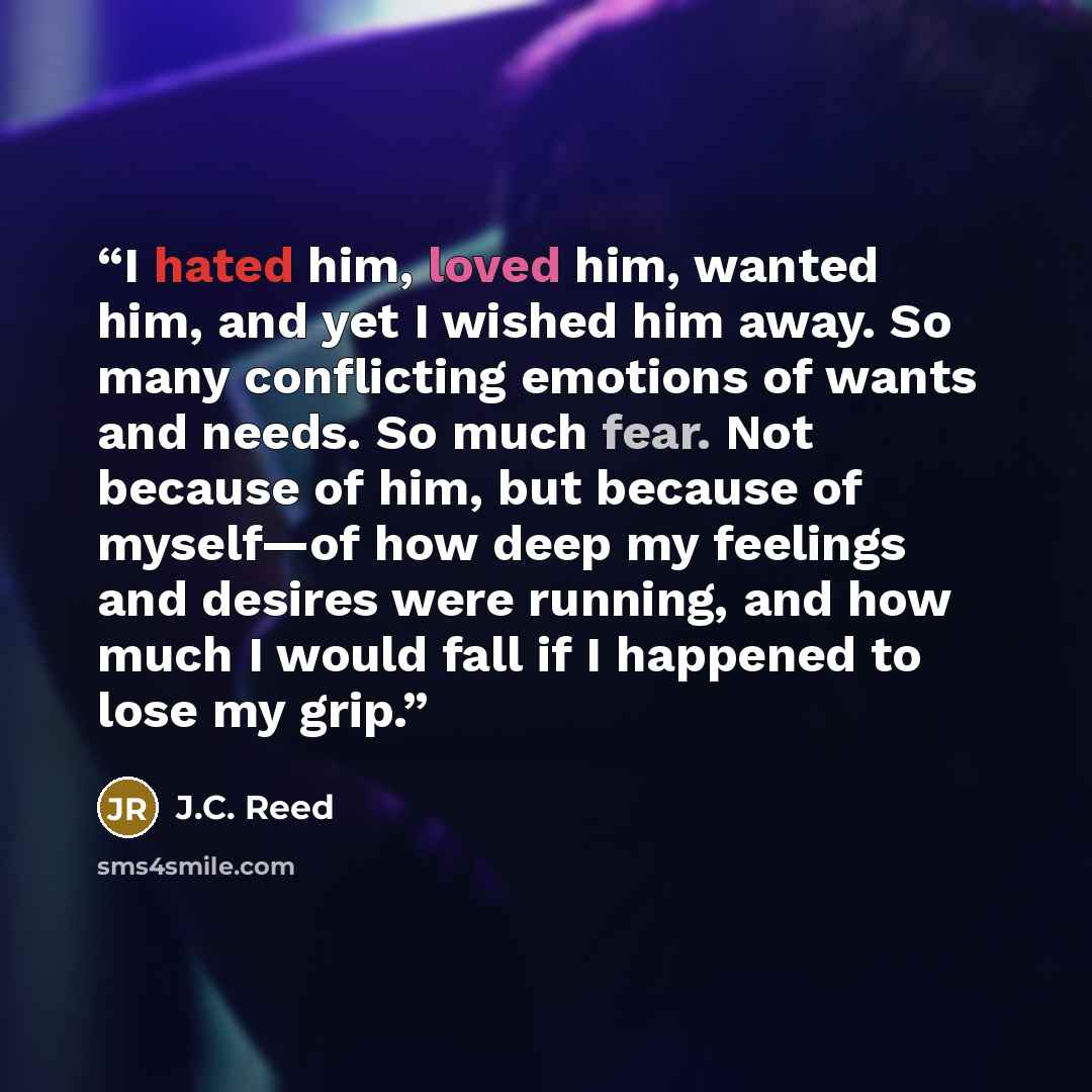 “I hated him, loved him, wanted him, and yet I wished him away. So many conflicting emotions of wants and needs. So much fear. Not because of him, but because of myself—of how deep my feelings and desires were running, and how much I would fall if I happened to lose my grip.” quote by J.C. Reed