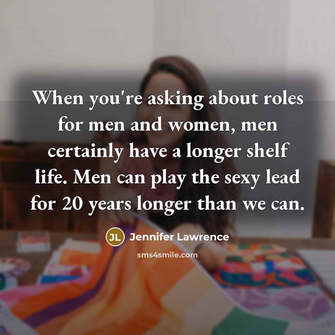 “When you're asking about roles for men and women, men certainly have a longer shelf life. Men can play the sexy lead for 20 years longer than we can.” quote by Jennifer Lawrence