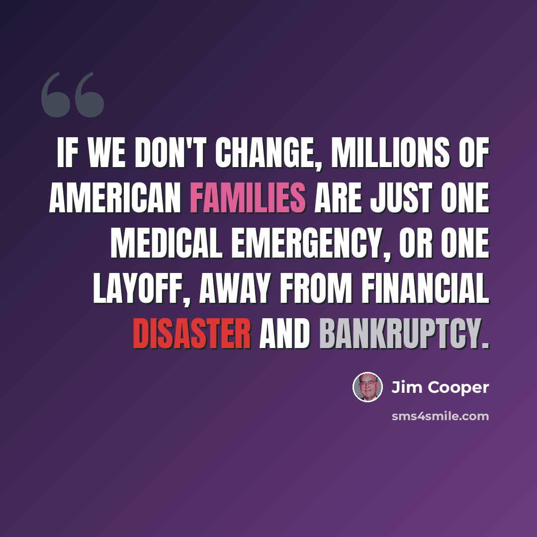 “If we don't change, millions of American families are just one medical emergency, or one layoff, away from financial disaster and bankruptcy.” quote by Jim Cooper