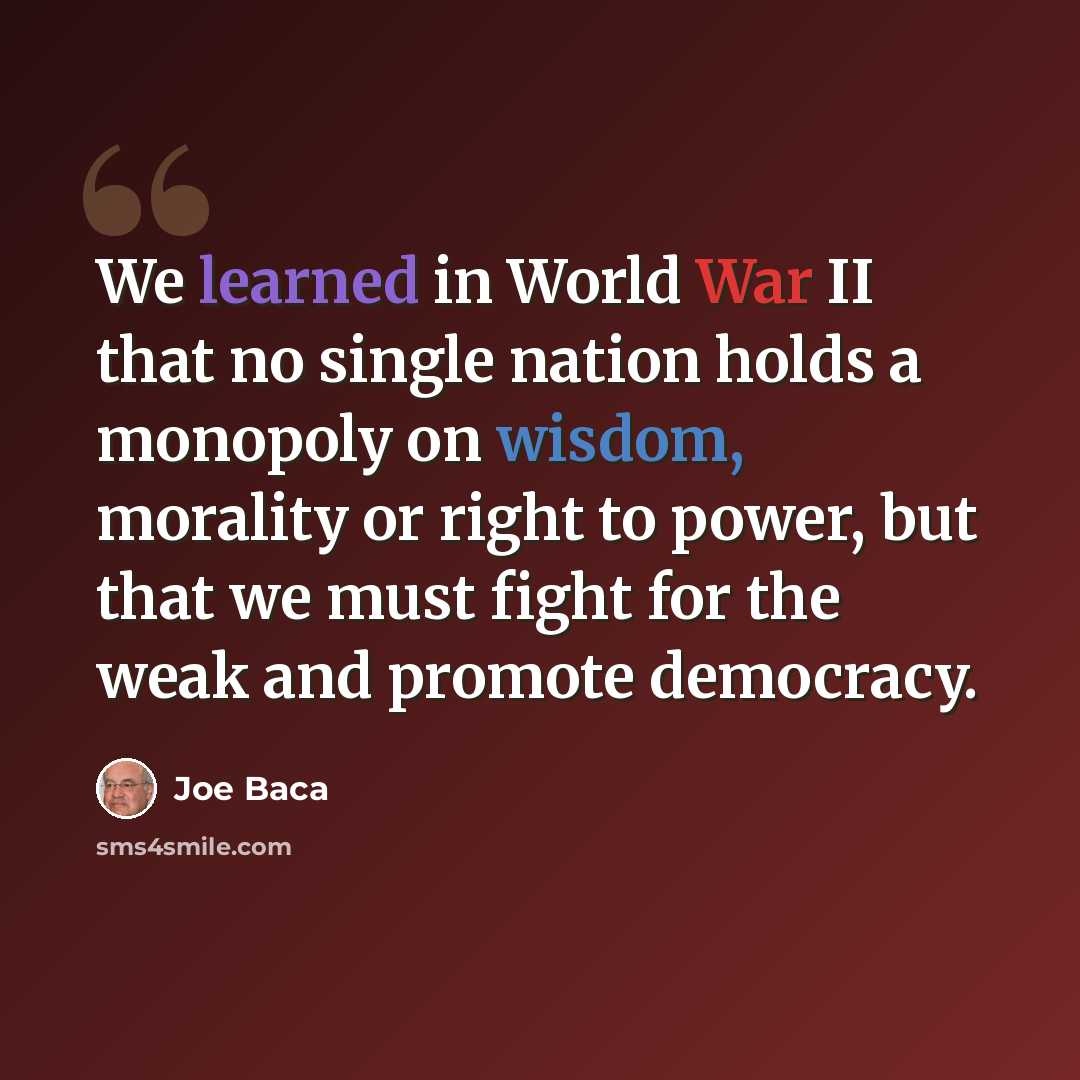 “We learned in World War II that no single nation holds a monopoly on wisdom, morality or right to power, but that we must fight for the weak and promote democracy.” quote by Joe Baca