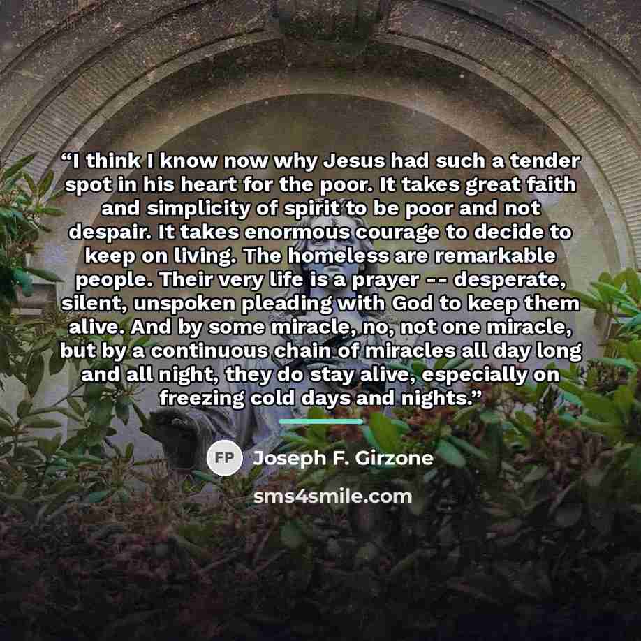 “I think I know now why Jesus had such a tender spot in his heart for the poor. It takes great faith and simplicity of spirit to be poor and not despair. It takes enormous courage to decide to keep on living. The homeless are remarkable people. Their very life is a prayer -- desperate, silent…” quote by Joseph F. Girzone