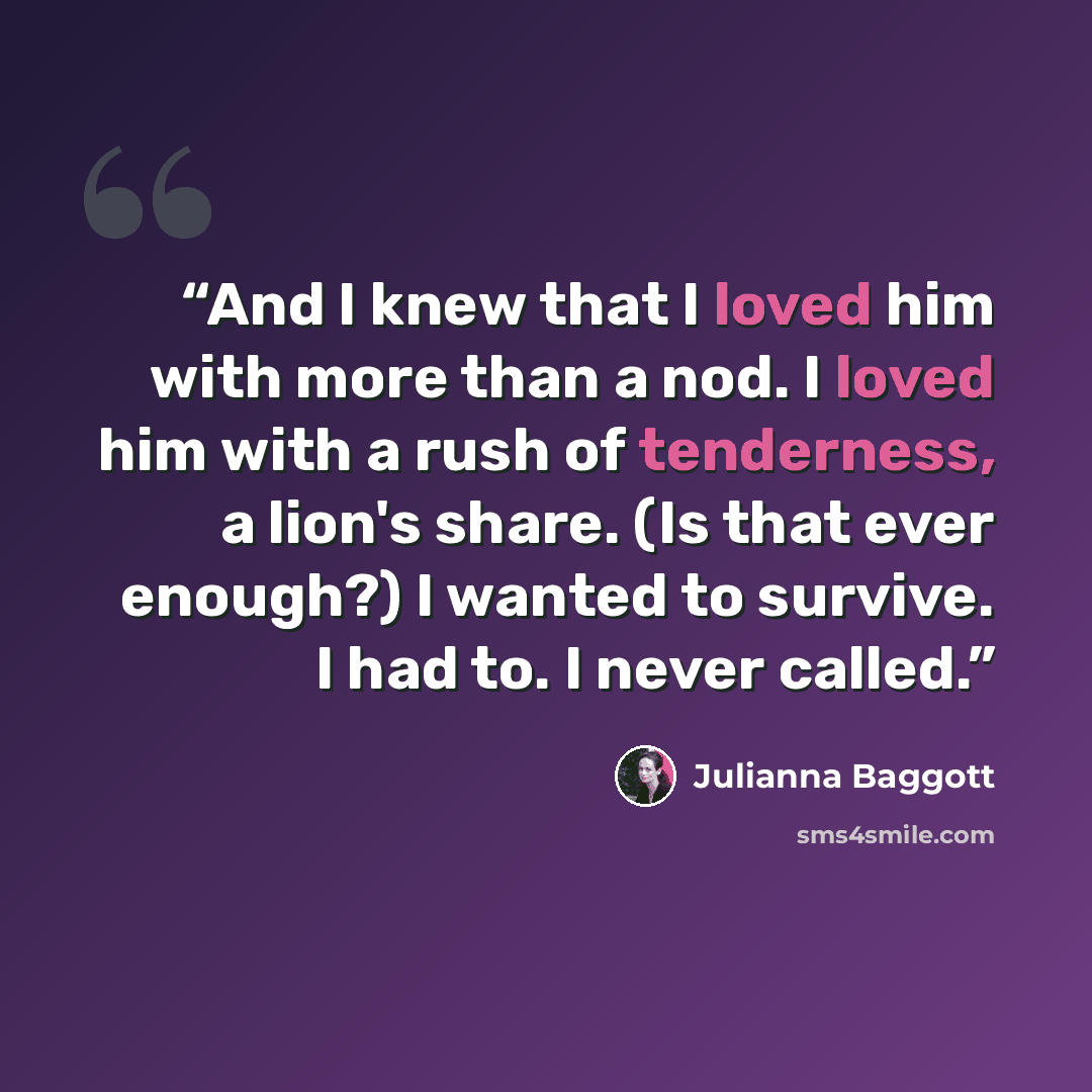“And I knew that I loved him with more than a nod. I loved him with a rush of tenderness, a lion's share. (Is that ever enough?) I wanted to survive. I had to. I never called.” quote by Julianna Baggott