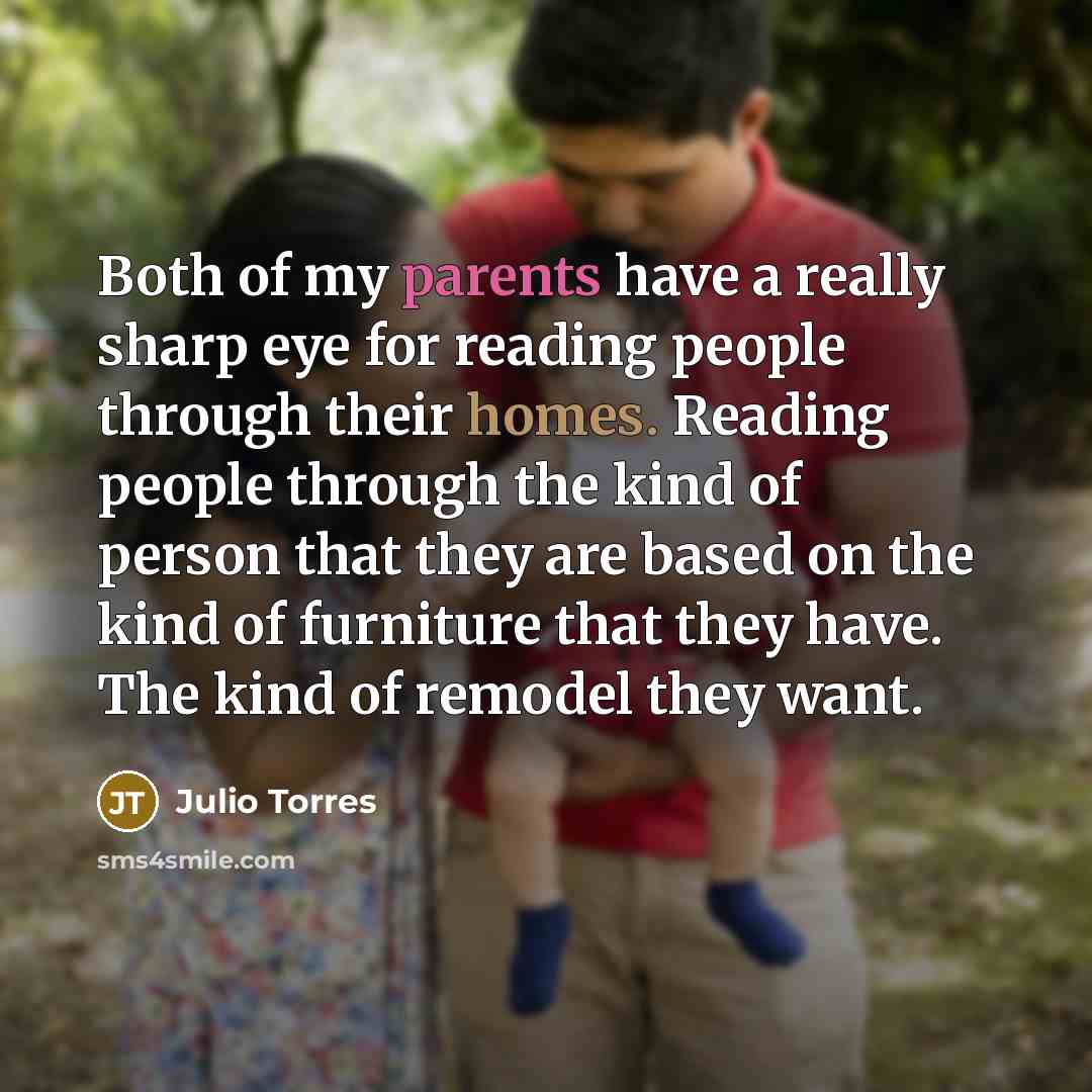 “Both of my parents have a really sharp eye for reading people through their homes. Reading people through the kind of person that they are based on the kind of furniture that they have. The kind of remodel they want.” quote by Julio Torres