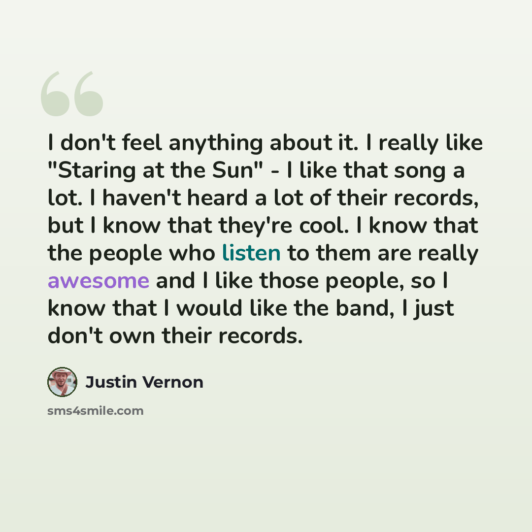 “I don't feel anything about it. I really like "Staring at the Sun" - I like that song a lot. I haven't heard a lot of their records, but I know that they're cool. I know that the people who listen to them are really awesome and I like those people, so I know that I would like the band, I just…” quote by Justin Vernon