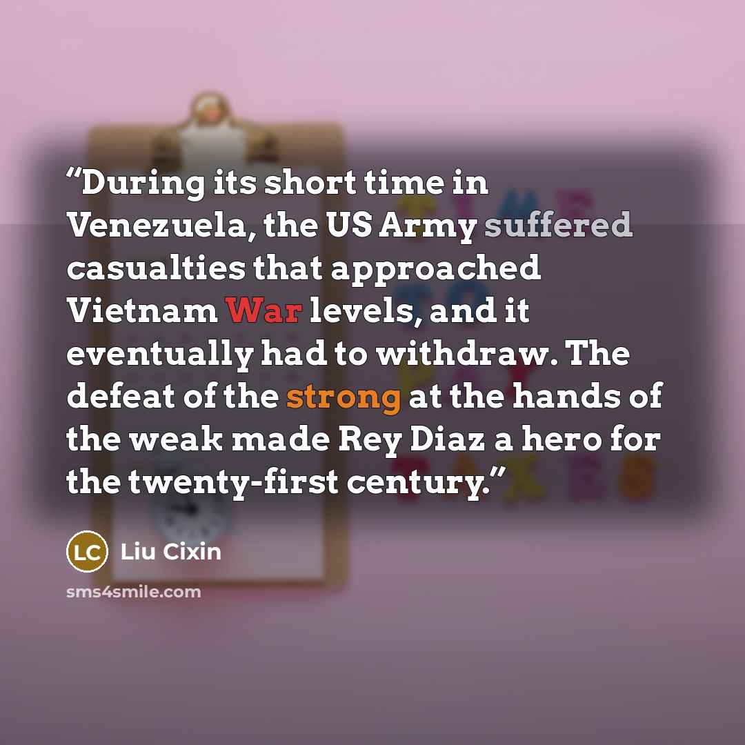 “During its short time in Venezuela, the US Army suffered casualties that approached Vietnam War levels, and it eventually had to withdraw. The defeat of the strong at the hands of the weak made Rey Diaz a hero for the twenty-first century.” quote by Liu Cixin