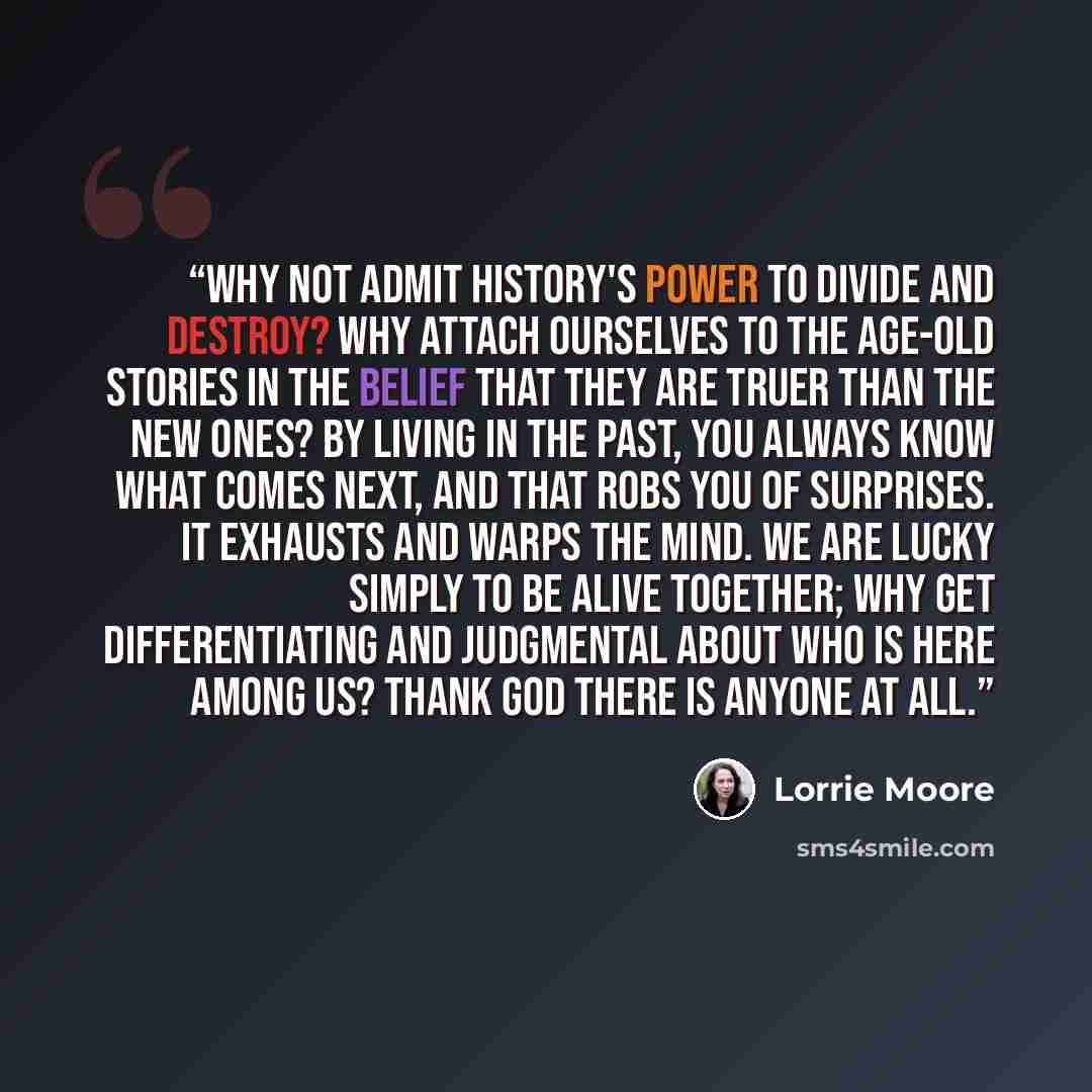 “Why not admit history's power to divide and destroy? Why attach ourselves to the age-old stories in the belief that they are truer than the new ones? By living in the past, you always know what comes next, and that robs you of surprises. It exhausts and warps the mind. We are lucky simply to be…” quote by Lorrie Moore