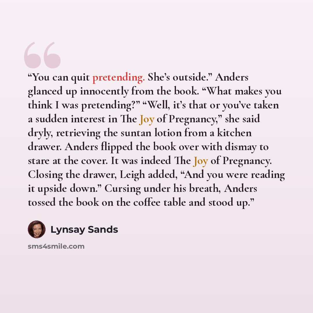 “You can quit pretending. She’s outside.” Anders glanced up innocently from the book. “What makes you think I was pretending?” “Well, it’s that or you’ve taken a sudden interest in The Joy of Pregnancy,” she said dryly, retrieving the suntan lotion from a kitchen drawer. Anders flipped the book…” quote by Lynsay Sands