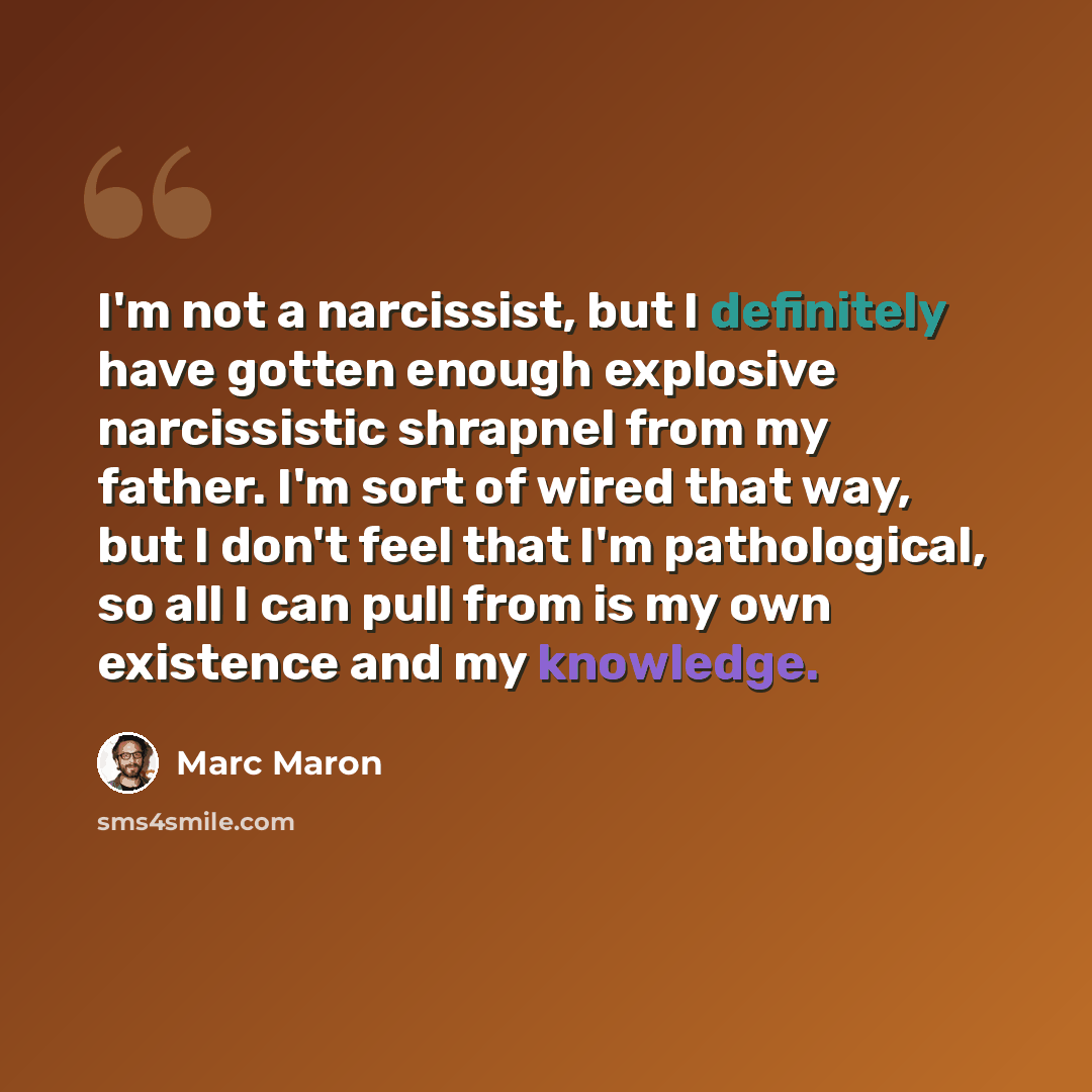 “I'm not a narcissist, but I definitely have gotten enough explosive narcissistic shrapnel from my father. I'm sort of wired that way, but I don't feel that I'm pathological, so all I can pull from is my own existence and my knowledge.” quote by Marc Maron
