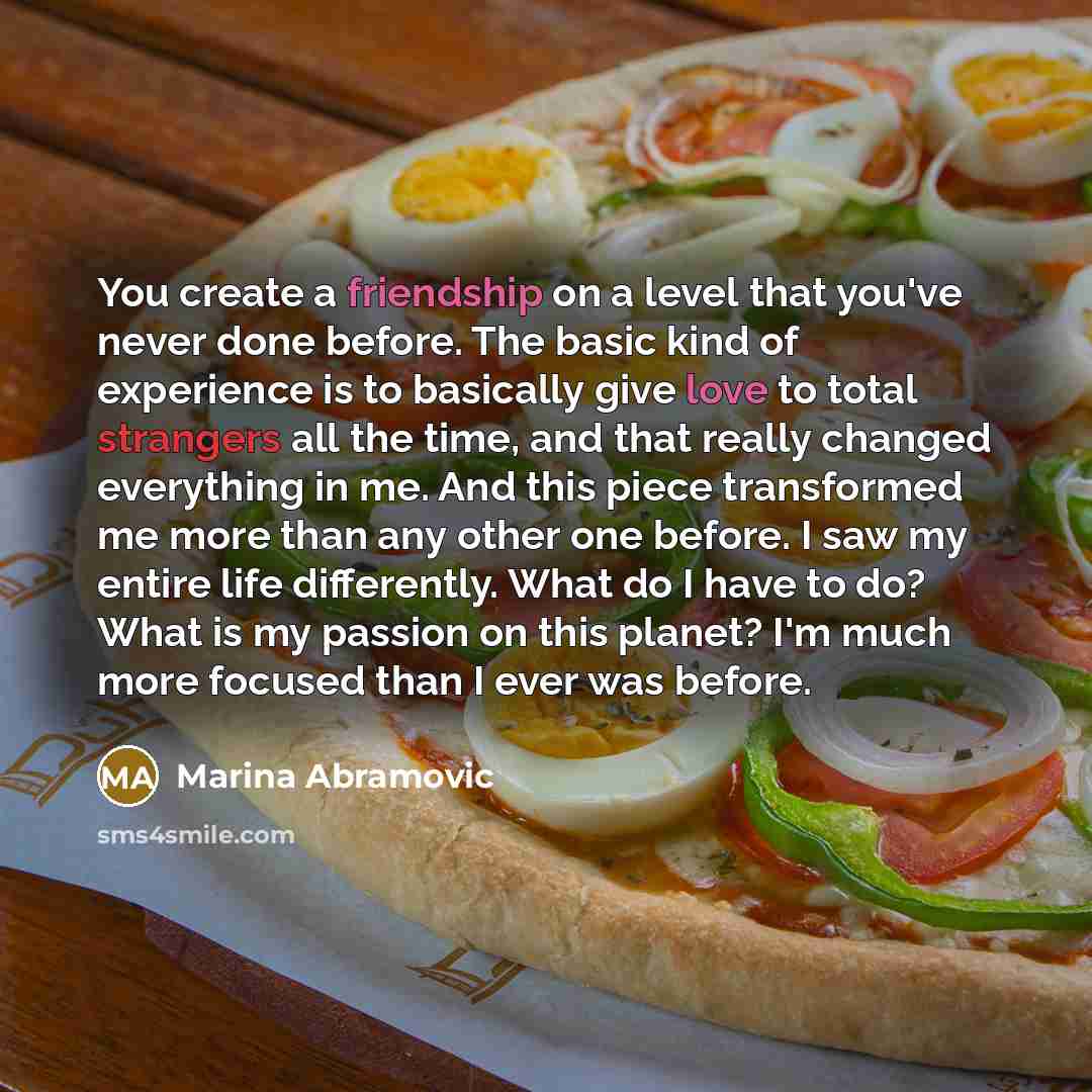 “You create a friendship on a level that you've never done before. The basic kind of experience is to basically give love to total strangers all the time, and that really changed everything in me. And this piece transformed me more than any other one before. I saw my entire life differently. What…” quote by Marina Abramovic