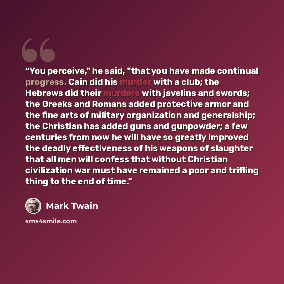 “You perceive," he said, "that you have made continual progress. Cain did his murder with a club; the Hebrews did their murders with javelins and swords; the Greeks and Romans added protective armor and the fine arts of military organization and generalship; the Christian has added guns and…” quote by Mark Twain