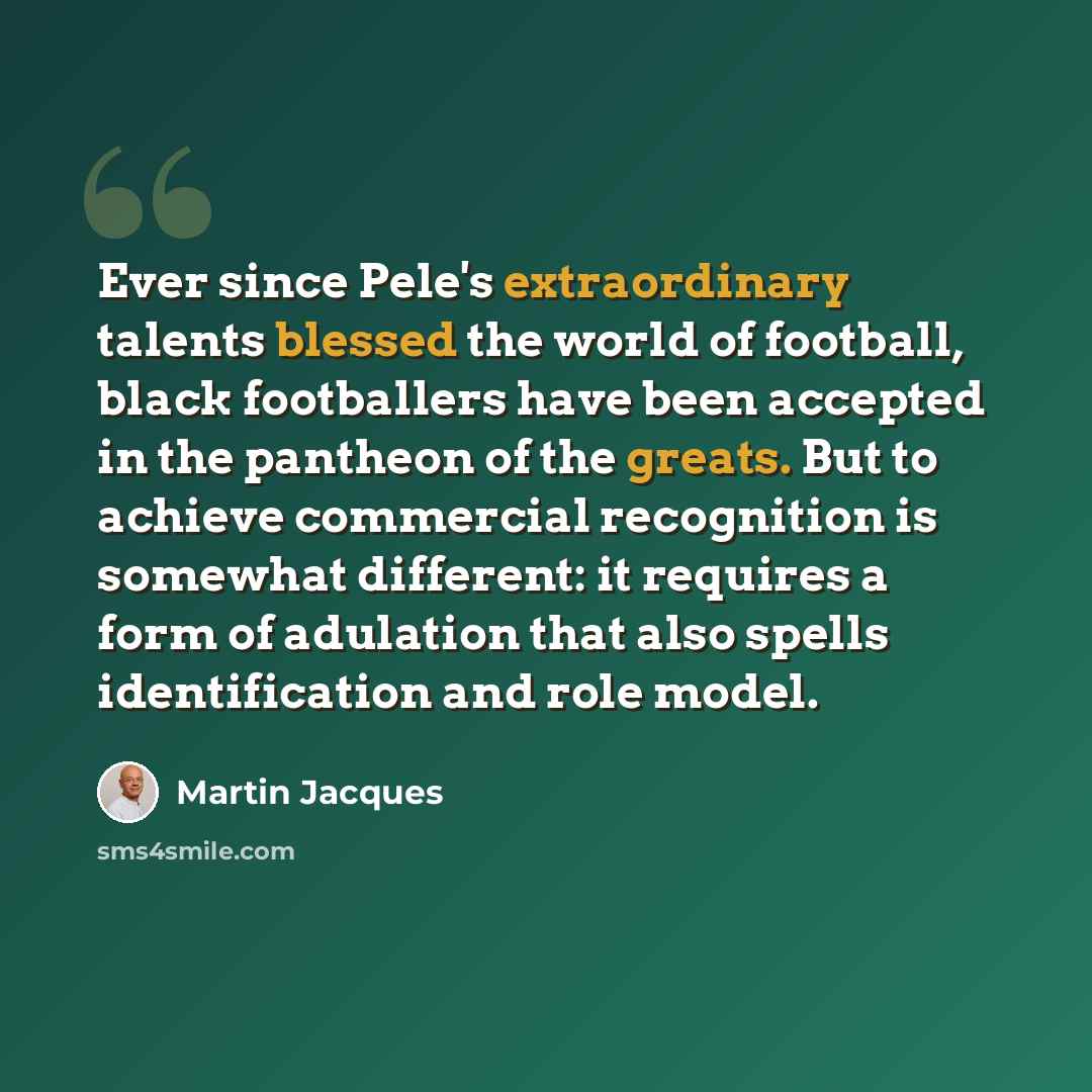 “Ever since Pele's extraordinary talents blessed the world of football, black footballers have been accepted in the pantheon of the greats. But to achieve commercial recognition is somewhat different: it requires a form of adulation that also spells identification and role model.” quote by Martin Jacques