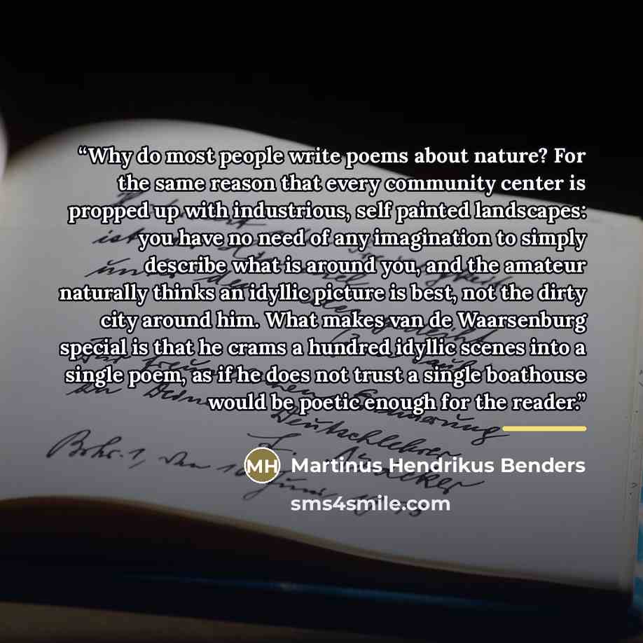 “Why do most people write poems about nature? For the same reason that every community center is propped up with industrious, self painted landscapes: you have no need of any imagination to simply describe what is around you, and the amateur naturally thinks an idyllic picture is best, not the…” quote by Martinus Hendrikus Benders
