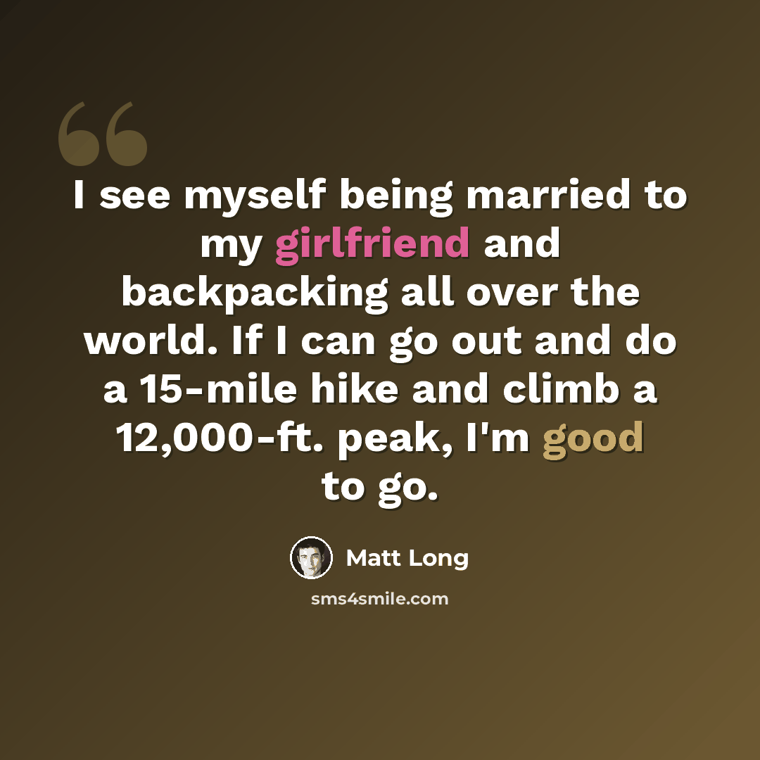 “I see myself being married to my girlfriend and backpacking all over the world. If I can go out and do a 15-mile hike and climb a 12,000-ft. peak, I'm good to go.” quote by Matt Long