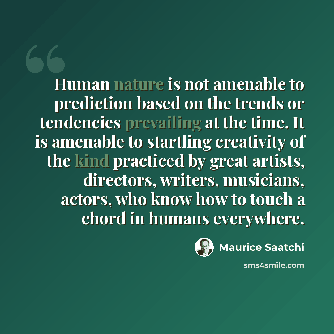 “Human nature is not amenable to prediction based on the trends or tendencies prevailing at the time. It is amenable to startling creativity of the kind practiced by great artists, directors, writers, musicians, actors, who know how to touch a chord in humans everywhere.” quote by Maurice Saatchi