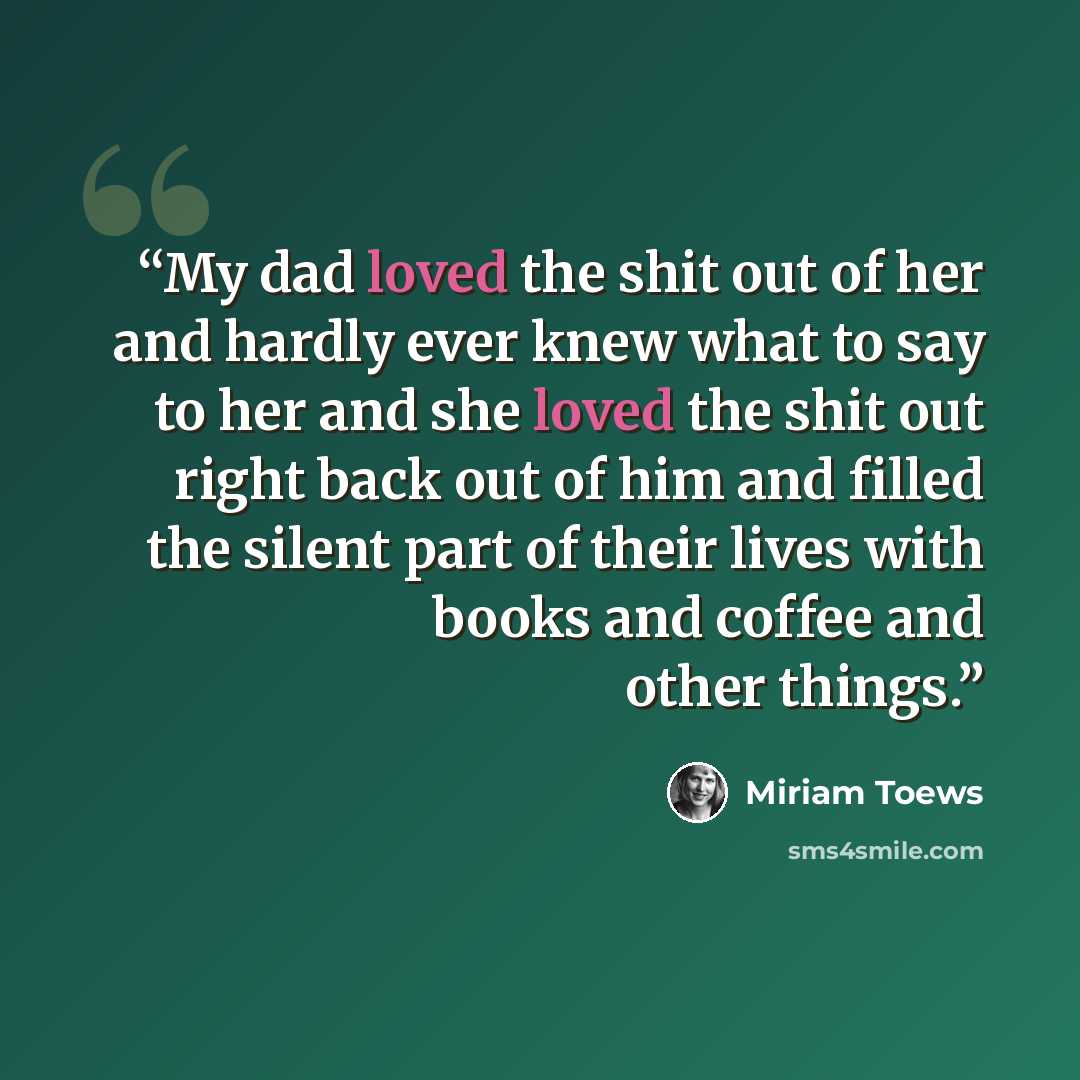 “My dad loved the shit out of her and hardly ever knew what to say to her and she loved the shit out right back out of him and filled the silent part of their lives with books and coffee and other things.” quote by Miriam Toews