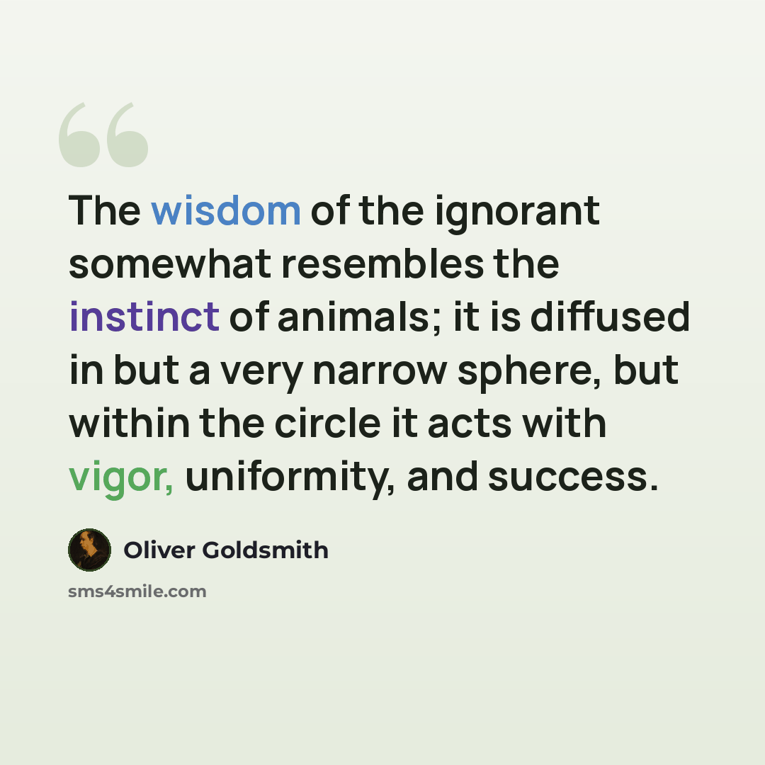 “The wisdom of the ignorant somewhat resembles the instinct of animals; it is diffused in but a very narrow sphere, but within the circle it acts with vigor, uniformity, and success.” quote by Oliver Goldsmith