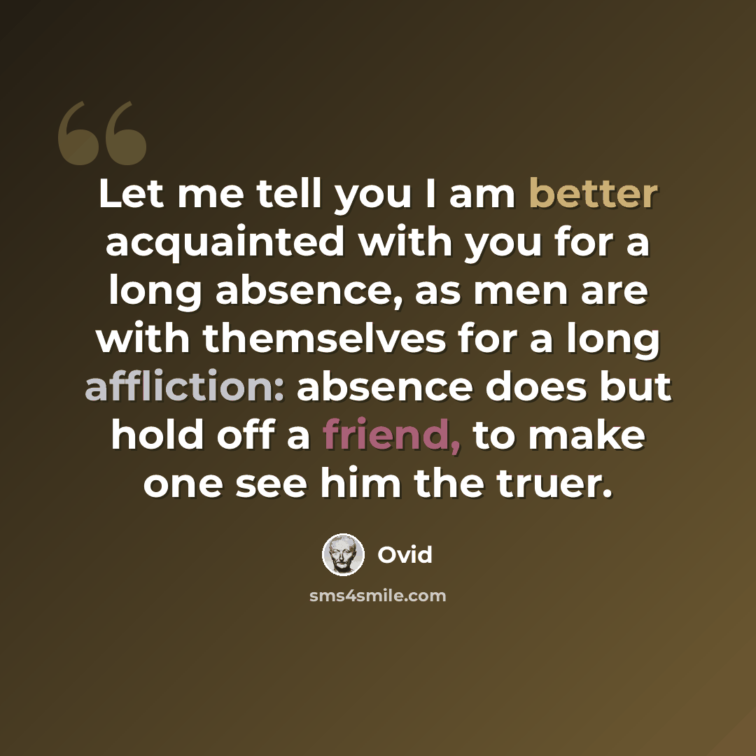 “Let me tell you I am better acquainted with you for a long absence, as men are with themselves for a long affliction: absence does but hold off a friend, to make one see him the truer.” quote by Ovid