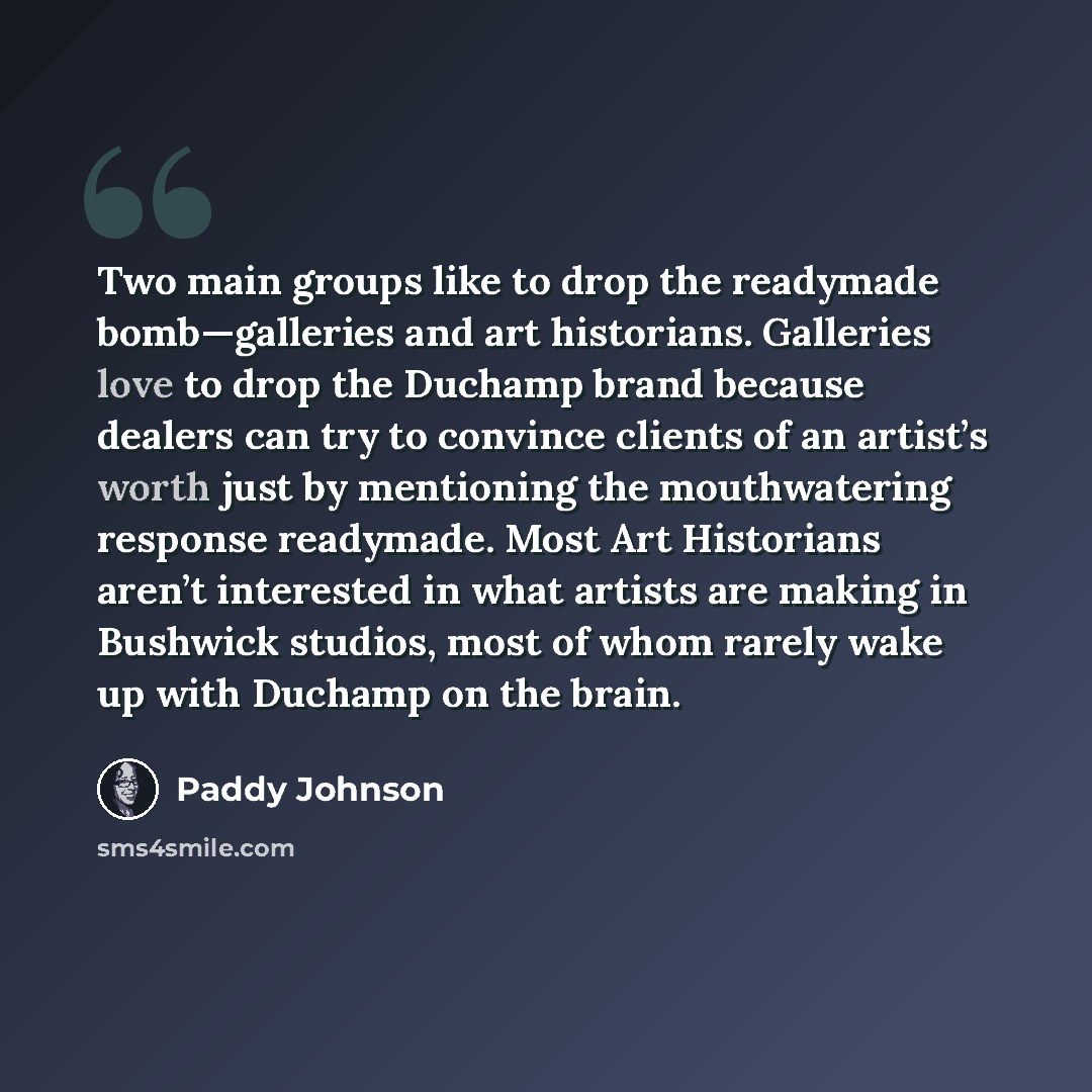 “Two main groups like to drop the readymade bomb—galleries and art historians. Galleries love to drop the Duchamp brand because dealers can try to convince clients of an artist’s worth just by mentioning the mouthwatering response readymade. Most Art Historians aren’t interested in what artists are…” quote by Paddy Johnson