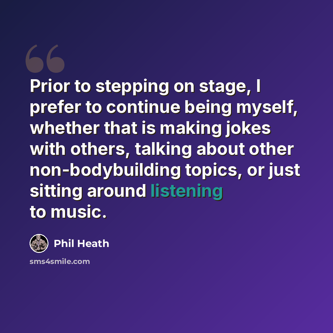 “Prior to stepping on stage, I prefer to continue being myself, whether that is making jokes with others, talking about other non-bodybuilding topics, or just sitting around listening to music.” quote by Phil Heath