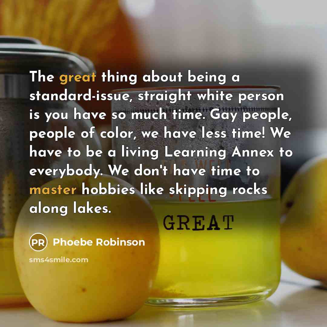 “The great thing about being a standard-issue, straight white person is you have so much time. Gay people, people of color, we have less time! We have to be a living Learning Annex to everybody. We don't have time to master hobbies like skipping rocks along lakes.” quote by Phoebe Robinson