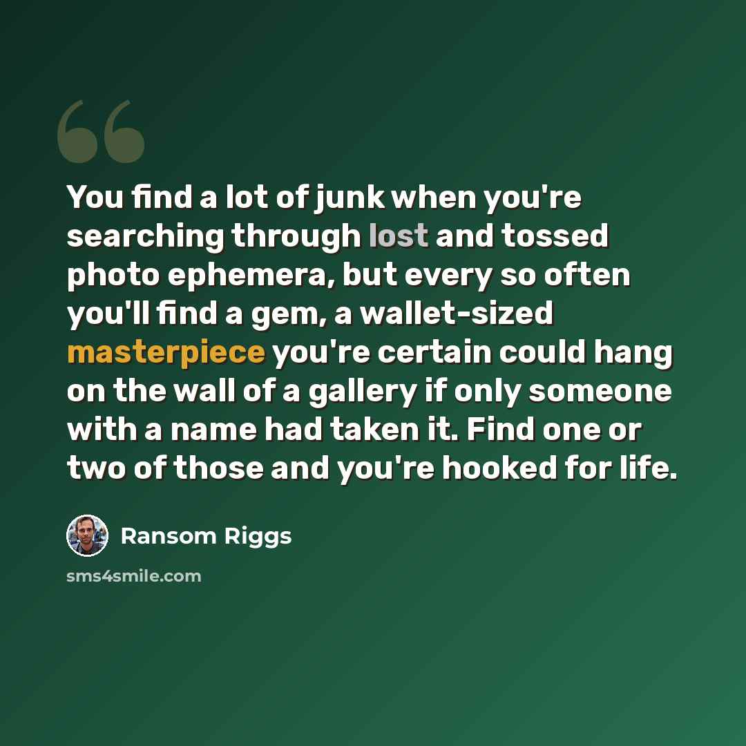 “You find a lot of junk when you're searching through lost and tossed photo ephemera, but every so often you'll find a gem, a wallet-sized masterpiece you're certain could hang on the wall of a gallery if only someone with a name had taken it. Find one or two of those and you're hooked for life.” quote by Ransom Riggs