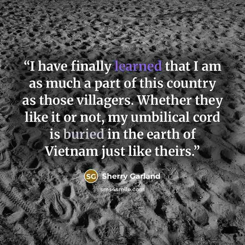“I have finally learned that I am as much a part of this country as those villagers. Whether they like it or not, my umbilical cord is buried in the earth of Vietnam just like theirs.” quote by Sherry Garland