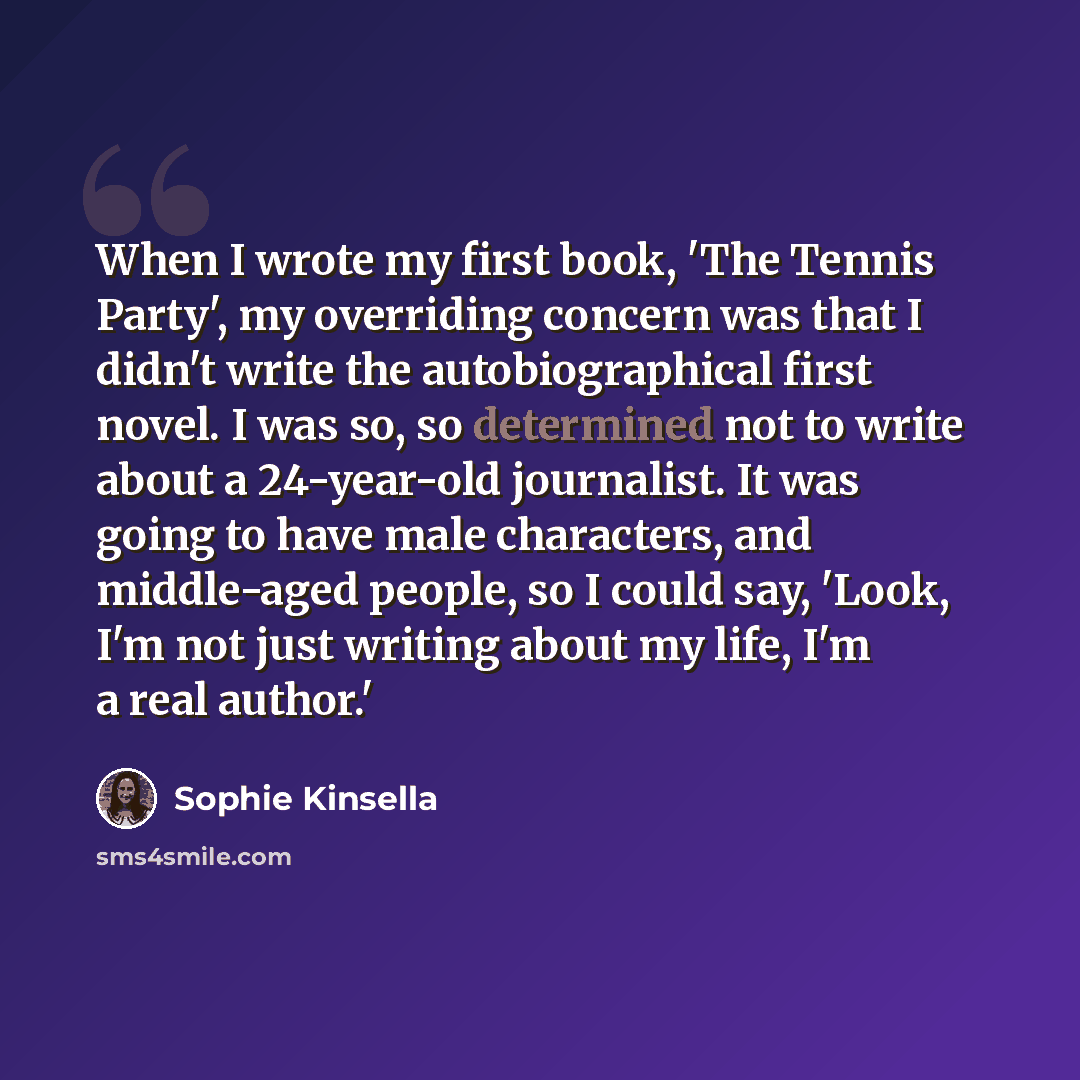 “When I wrote my first book, 'The Tennis Party', my overriding concern was that I didn't write the autobiographical first novel. I was so, so determined not to write about a 24-year-old journalist. It was going to have male characters, and middle-aged people, so I could say, 'Look, I'm not just…” quote by Sophie Kinsella