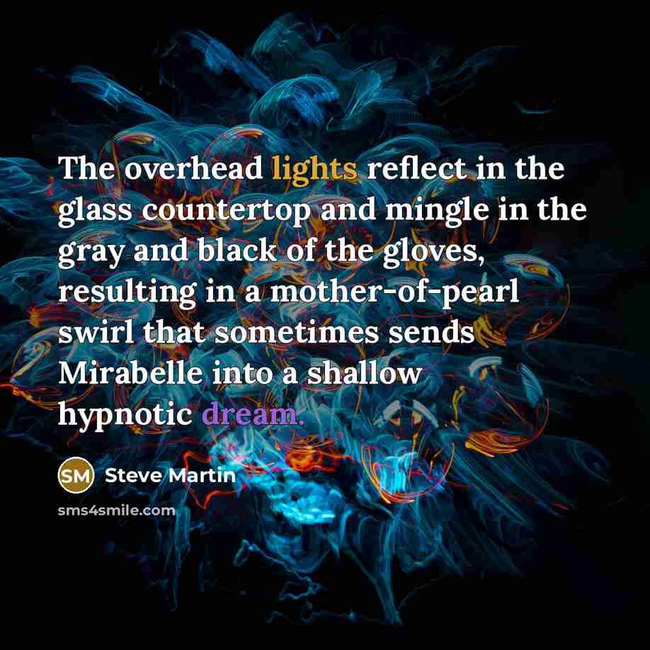 “The overhead lights reflect in the glass countertop and mingle in the gray and black of the gloves, resulting in a mother-of-pearl swirl that sometimes sends Mirabelle into a shallow hypnotic dream.” quote by Steve Martin