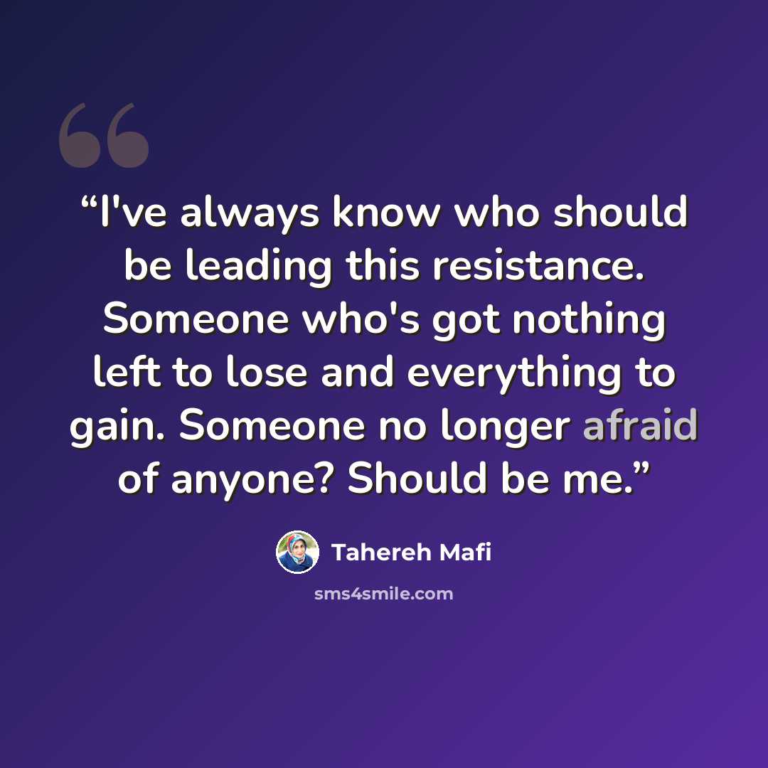 “I've always know who should be leading this resistance. Someone who's got nothing left to lose and everything to gain. Someone no longer afraid of anyone? Should be me.” quote by Tahereh Mafi