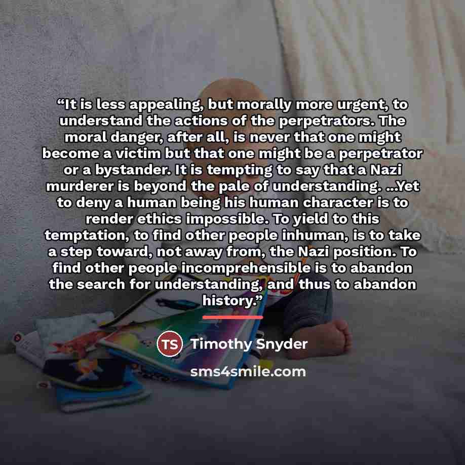 “It is less appealing, but morally more urgent, to understand the actions of the perpetrators. The moral danger, after all, is never that one might become a victim but that one might be a perpetrator or a bystander. It is tempting to say that a Nazi murderer is beyond the pale of understanding…” quote by Timothy Snyder