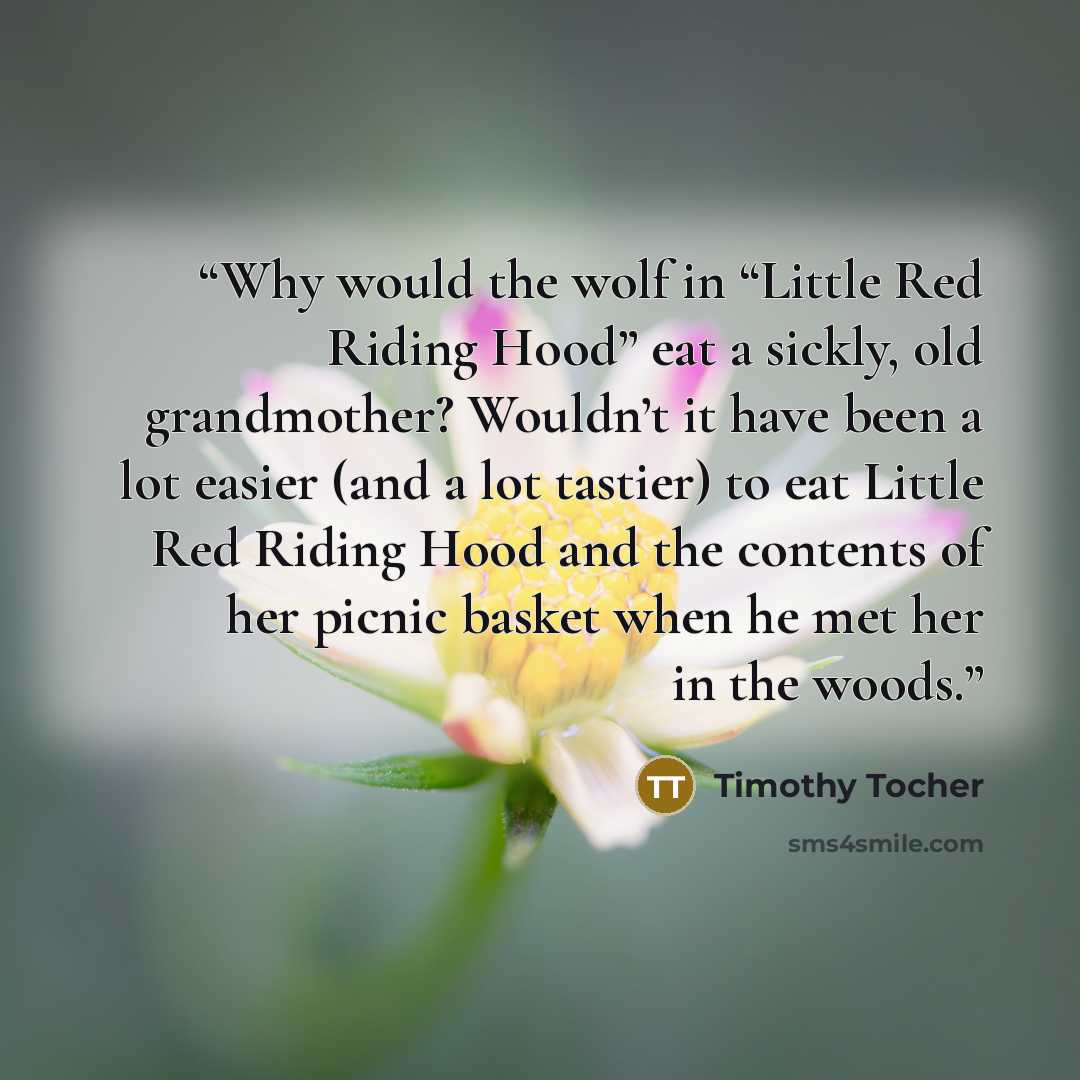 “Why would the wolf in “Little Red Riding Hood” eat a sickly, old grandmother? Wouldn’t it have been a lot easier (and a lot tastier) to eat Little Red Riding Hood and the contents of her picnic basket when he met her in the woods.” quote by Timothy Tocher
