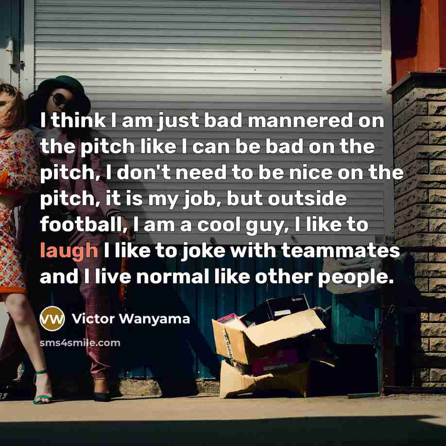 “I think I am just bad mannered on the pitch like I can be bad on the pitch, I don't need to be nice on the pitch, it is my job, but outside football, I am a cool guy, I like to laugh I like to joke with teammates and I live normal like other people.” quote by Victor Wanyama