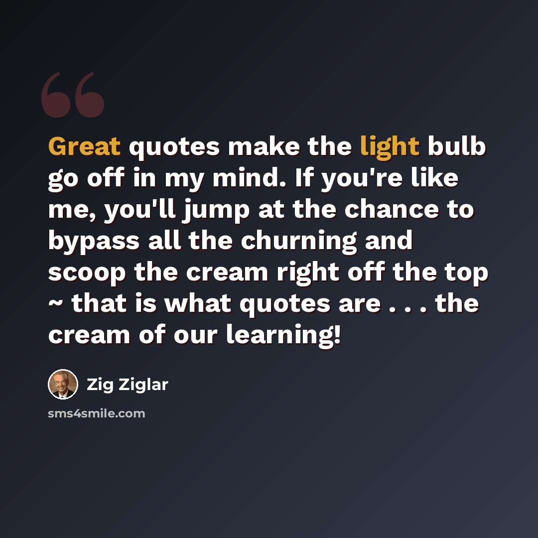 “Great quotes make the light bulb go off in my mind. If you're like me, you'll jump at the chance to bypass all the churning and scoop the cream right off the top ~ that is what quotes are . . . the cream of our learning!” quote by Zig Ziglar