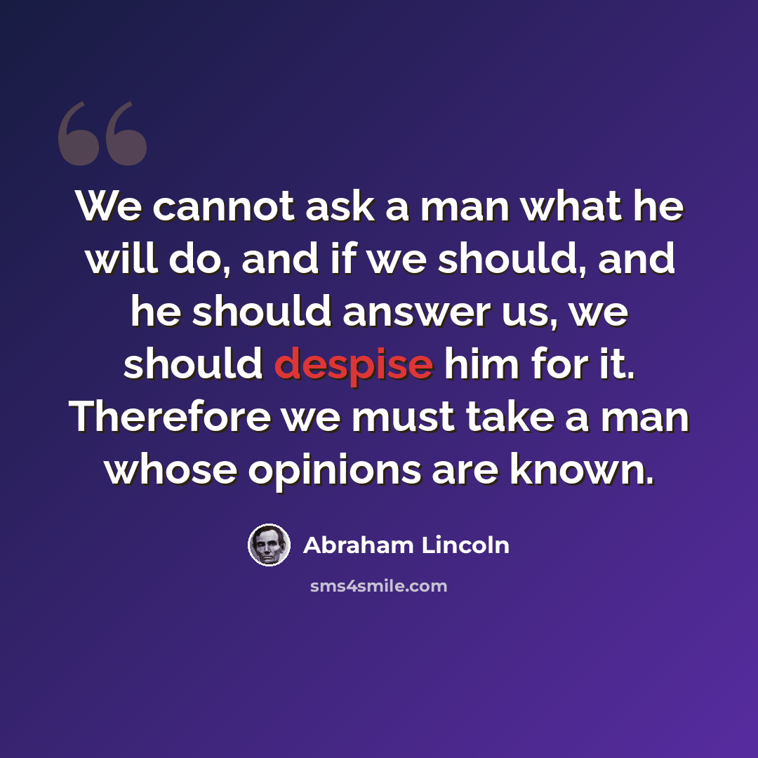“We cannot ask a man what he will do, and if we should, and he should answer us, we should despise him for it. Therefore we must take a man whose opinions are known.” quote by Abraham Lincoln