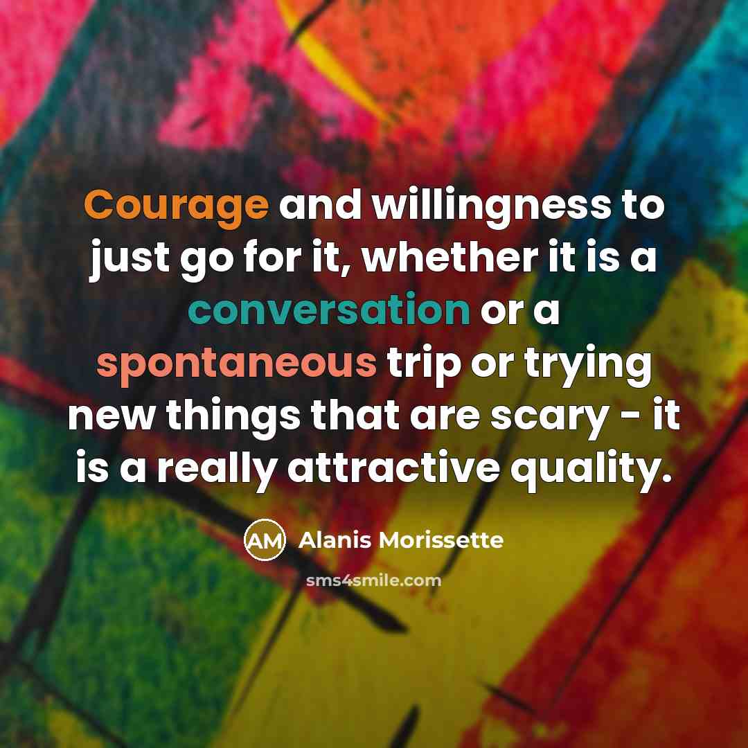 “Courage and willingness to just go for it, whether it is a conversation or a spontaneous trip or trying new things that are scary - it is a really attractive quality.” quote by Alanis Morissette