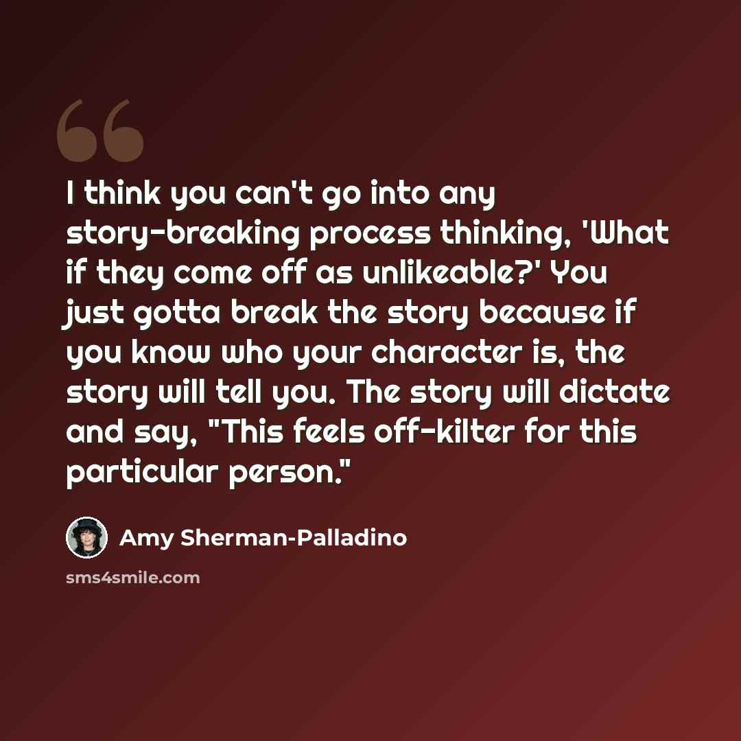 “I think you can't go into any story-breaking process thinking, 'What if they come off as unlikeable?' You just gotta break the story because if you know who your character is, the story will tell you. The story will dictate and say, "This feels off-kilter for this particular person."” quote by Amy Sherman-Palladino