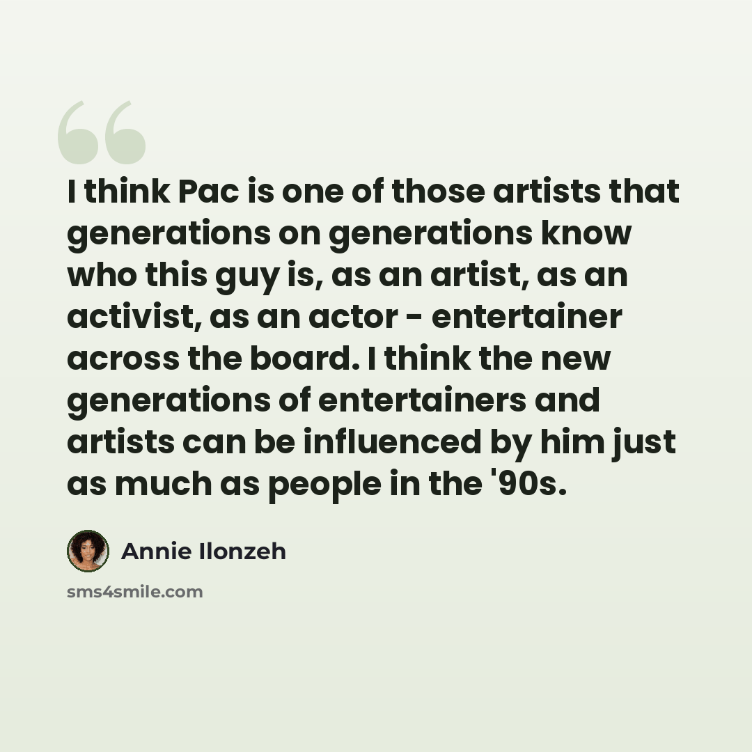“I think Pac is one of those artists that generations on generations know who this guy is, as an artist, as an activist, as an actor - entertainer across the board. I think the new generations of entertainers and artists can be influenced by him just as much as people in the '90s.” quote by Annie Ilonzeh