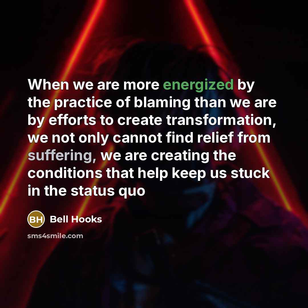 “When we are more energized by the practice of blaming than we are by efforts to create transformation, we not only cannot find relief from suffering, we are creating the conditions that help keep us stuck in the status quo” quote by Bell Hooks