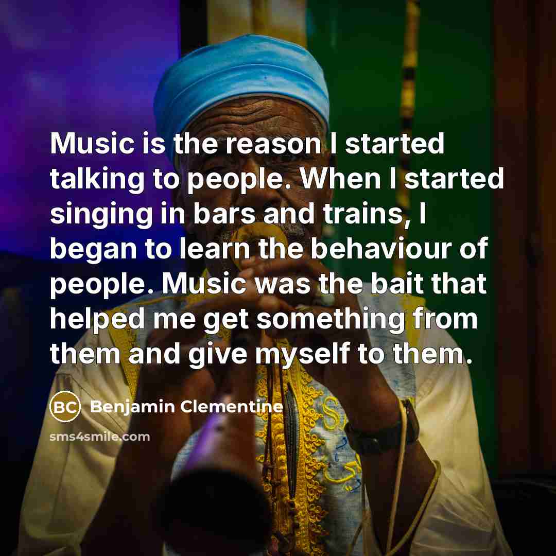 “Music is the reason I started talking to people. When I started singing in bars and trains, I began to learn the behaviour of people. Music was the bait that helped me get something from them and give myself to them.” quote by Benjamin Clementine