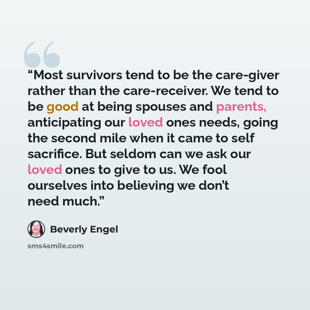 “Most survivors tend to be the care-giver rather than the care-receiver. We tend to be good at being spouses and parents, anticipating our loved ones needs, going the second mile when it came to self sacrifice. But seldom can we ask our loved ones to give to us. We fool ourselves into believing we…” quote by Beverly Engel