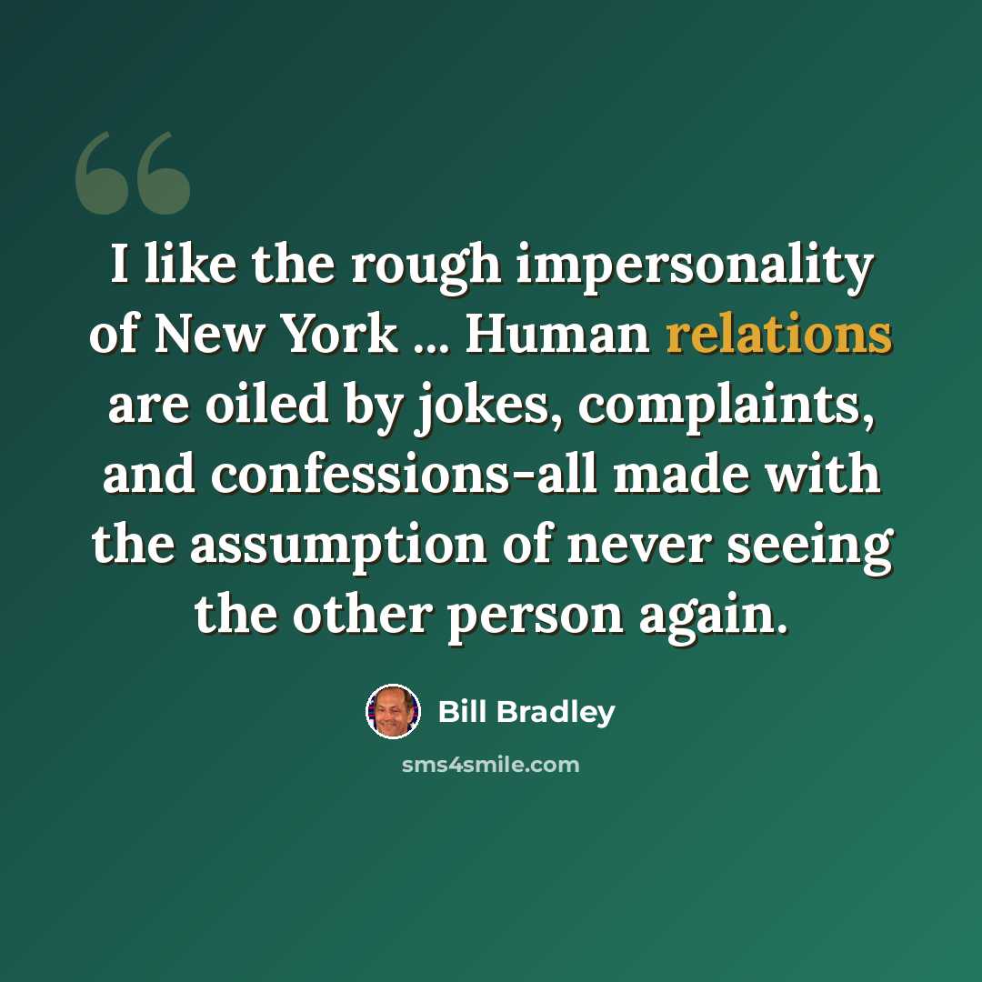 “I like the rough impersonality of New York ... Human relations are oiled by jokes, complaints, and confessions-all made with the assumption of never seeing the other person again.” quote by Bill Bradley